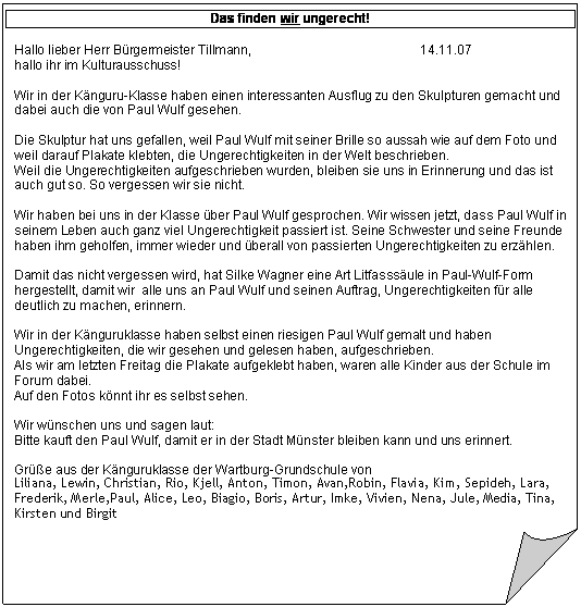 Gefaltete Ecke: Das finden wir ungerecht!

Hallo lieber Herr Brgermeister Tillmann,                                               14.11.07
hallo ihr im Kulturausschuss!

Wir in der Knguru-Klasse haben einen interessanten Ausflug zu den Skulpturen gemacht und dabei auch die von Paul Wulf gesehen.

Die Skulptur hat uns gefallen, weil Paul Wulf mit seiner Brille so aussah wie auf dem Foto und weil darauf Plakate klebten, die Ungerechtigkeiten in der Welt beschrieben.
Weil die Ungerechtigkeiten aufgeschrieben wurden, bleiben sie uns in Erinnerung und das ist auch gut so. So vergessen wir sie nicht.

Wir haben bei uns in der Klasse ber Paul Wulf gesprochen. Wir wissen jetzt, dass Paul Wulf in seinem Leben auch ganz viel Ungerechtigkeit passiert ist. Seine Schwester und seine Freunde haben ihm geholfen, immer wieder und berall von passierten Ungerechtigkeiten zu erzhlen.

Damit das nicht vergessen wird, hat Silke Wagner eine Art Litfasssule in Paul-Wulf-Form hergestellt, damit wir alle uns an Paul Wulf und seinen Auftrag, Ungerechtigkeiten fr alle deutlich zu machen, erinnern.

Wir in der Knguruklasse haben selbst einen riesigen Paul Wulf gemalt und haben Ungerechtigkeiten, die wir gesehen und gelesen haben, aufgeschrieben.
Als wir am letzten Freitag die Plakate aufgeklebt haben, waren alle Kinder aus der Schule im Forum dabei. 
Auf den Fotos knnt ihr es selbst sehen.

Wir wnschen uns und sagen laut:
Bitte kauft den Paul Wulf, damit er in der Stadt Mnster bleiben kann und uns erinnert.

Gre aus der Knguruklasse der Wartburg-Grundschule von
Liliana, Lewin, Christian, Rio, Kjell, Anton, Timon, Avan,Robin, Flavia, Kim, Sepideh, Lara, Frederik, Merle,Paul, Alice, Leo, Biagio, Boris, Artur, Imke, Vivien, Nena, Jule, Media, Tina, Kirsten und Birgit

