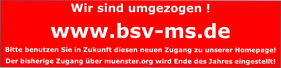 Wir sind umgezogen !
www.bsv-ms.de
Bitte benutzen Sie in Zukunft diesen neuen Zugang zu unserer Homepage!
Der bisherige Zugang über muenster.org wird Ende des Jahres eingestellt!
